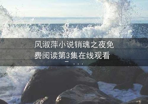 风淑萍小说销魂之夜免费阅读第3集在线观看 - 当欲望与秘密交织,谁将坠入深渊?