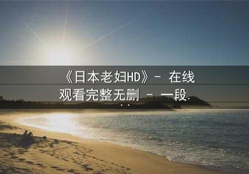 《日本老妇HD》- 在线观看完整无删 - 一段跨越年龄的禁忌之恋引爆网络