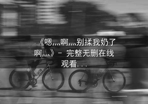 《嗯灬啊灬别揉我奶了啊灬》- 完整无删在线观看 - 禁忌之恋的隐秘真相