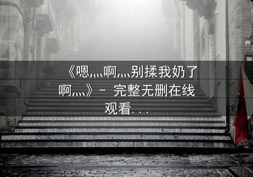 《嗯灬啊灬别揉我奶了啊灬》- 完整无删在线观看 - 禁忌之恋的隐秘真相