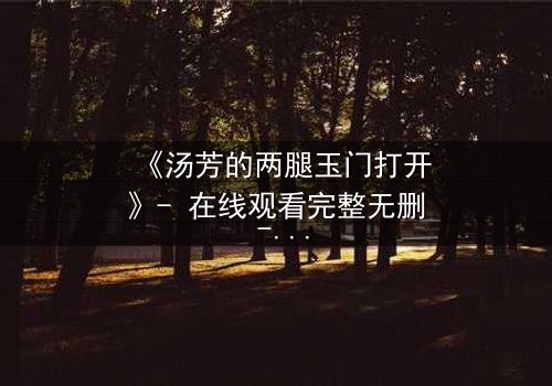 《汤芳的两腿玉门打开》- 在线观看完整无删 - 揭开禁忌之门背后的惊天秘密