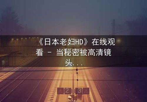 《日本老妇HD》在线观看 - 当秘密被高清镜头撕裂,谁还能隐藏真相?