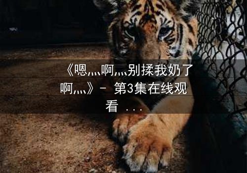 《嗯灬啊灬别揉我奶了啊灬》- 第3集在线观看 - 禁忌之恋的隐秘真相