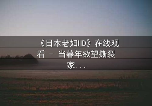 《日本老妇HD》在线观看 - 当暮年欲望撕裂家庭,谁能全身而退?