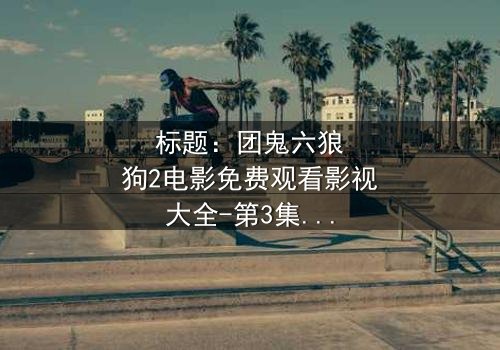 标题:团鬼六狼狗2电影免费观看影视大全-第3集在线观看 - 揭秘人性深渊的终极诱惑