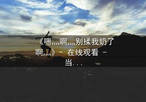 《嗯灬啊灬别揉我奶了啊灬》- 在线观看 - 当爱欲与禁忌交织的深夜迷局