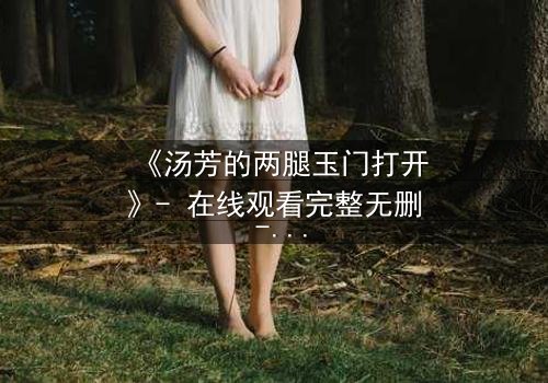 《汤芳的两腿玉门打开》- 在线观看完整无删 - 揭开人性的隐秘之门