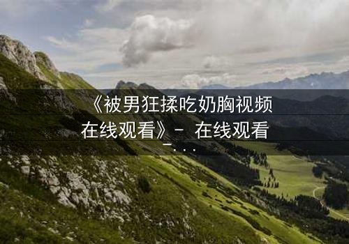 《被男狂揉吃奶胸视频在线观看》- 在线观看 - 第3集