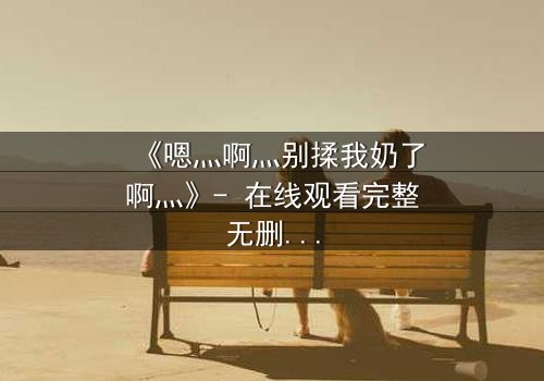 《嗯灬啊灬别揉我奶了啊灬》- 在线观看完整无删 - 禁忌之恋背后的惊天秘密