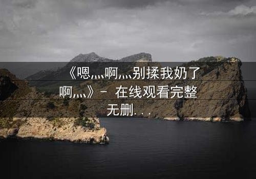 《嗯灬啊灬别揉我奶了啊灬》- 在线观看完整无删 - 当禁忌之恋遇上家族阴谋