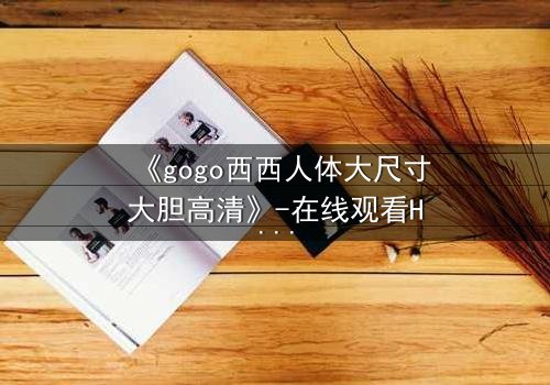《gogo西西人体大尺寸大胆高清》-在线观看HD中字 - 免费1080P超清完整无删
