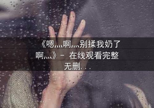 《嗯灬啊灬别揉我奶了啊灬》- 在线观看完整无删 - 当禁忌之恋遇上家族阴谋