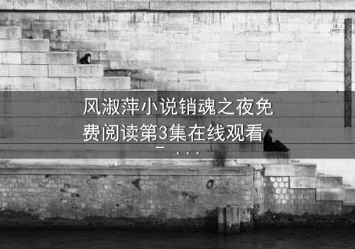 风淑萍小说销魂之夜免费阅读第3集在线观看 - 一场禁忌之恋的致命诱惑