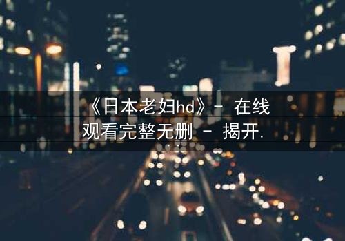 《日本老妇hd》- 在线观看完整无删 - 揭开她隐藏一生的秘密