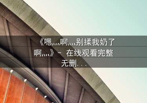 《嗯灬啊灬别揉我奶了啊灬》- 在线观看完整无删 - 当禁忌之恋遇上家族阴谋