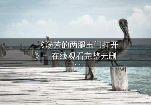 《汤芳的两腿玉门打开》- 在线观看完整无删 - 揭开隐藏的真相