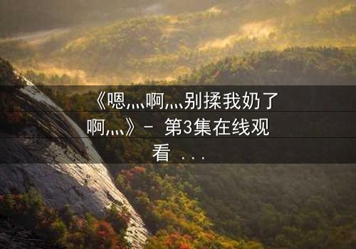 《嗯灬啊灬别揉我奶了啊灬》- 第3集在线观看 - 一场禁忌之恋的爆发