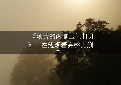 《汤芳的两腿玉门打开》- 在线观看完整无删 - 揭开人性深处的秘密