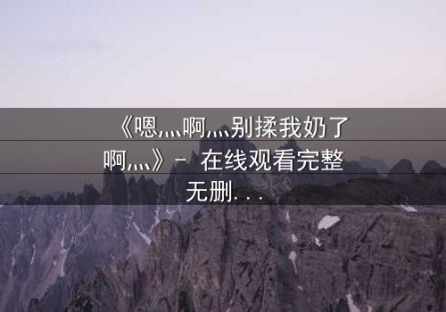 《嗯灬啊灬别揉我奶了啊灬》- 在线观看完整无删 - 当禁忌之恋遇上权力博弈