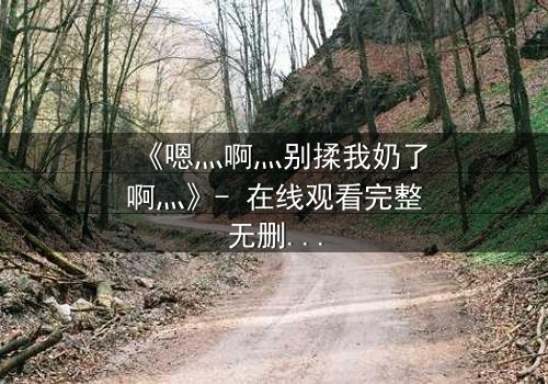 《嗯灬啊灬别揉我奶了啊灬》- 在线观看完整无删 - 禁忌之恋背后的惊心真相