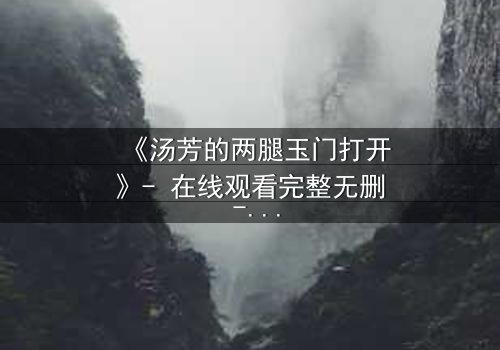 《汤芳的两腿玉门打开》- 在线观看完整无删 - 揭开人性深处的秘密