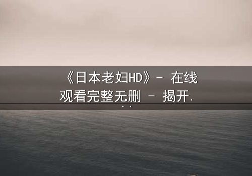 《日本老妇HD》- 在线观看完整无删 - 揭开隐藏的家族秘密