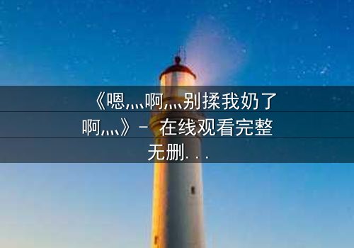 《嗯灬啊灬别揉我奶了啊灬》- 在线观看完整无删 - 当禁忌之恋遇上伦理风暴