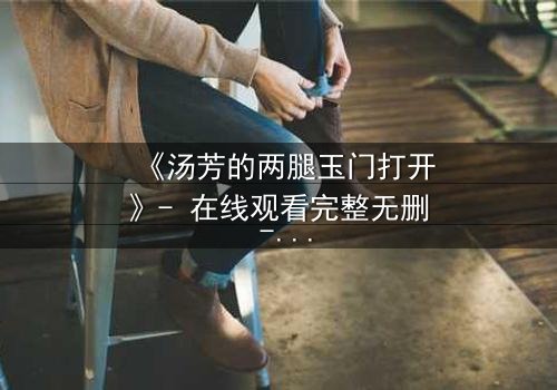 《汤芳的两腿玉门打开》- 在线观看完整无删 - 揭开人性深处的秘密