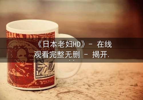 《日本老妇HD》- 在线观看完整无删 - 揭开她隐藏一生的秘密
