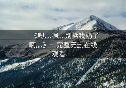 《嗯灬啊灬别揉我奶了啊灬》- 完整无删在线观看 - 当禁忌之恋遇上家族阴谋