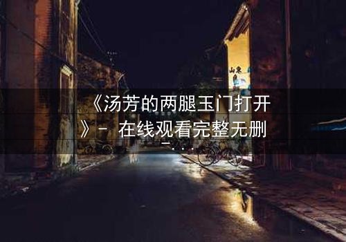 《汤芳的两腿玉门打开》- 在线观看完整无删 - 揭开人性深处的秘密之门