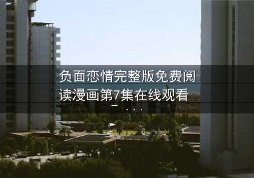 负面恋情完整版免费阅读漫画第7集在线观看 - 当爱变成毒药,你敢直视真相吗?