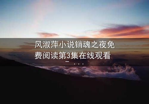 风淑萍小说销魂之夜免费阅读第3集在线观看 - 当欲望与秘密交织,谁能全身而退?
