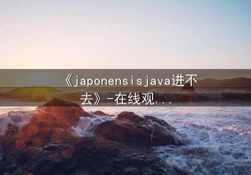 《japonensisjava进不去》-在线观看HD中字 - 免费1080P超清完整无删