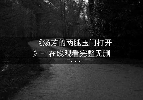 《汤芳的两腿玉门打开》- 在线观看完整无删 - 揭开禁忌之门背后的秘密