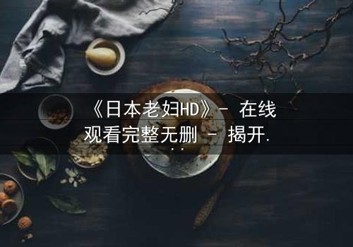 《日本老妇HD》- 在线观看完整无删 - 揭开隐藏的家族秘密与人性深渊