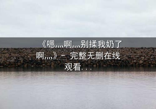 《嗯灬啊灬别揉我奶了啊灬》- 完整无删在线观看 - 一场禁忌之恋的惊心风暴