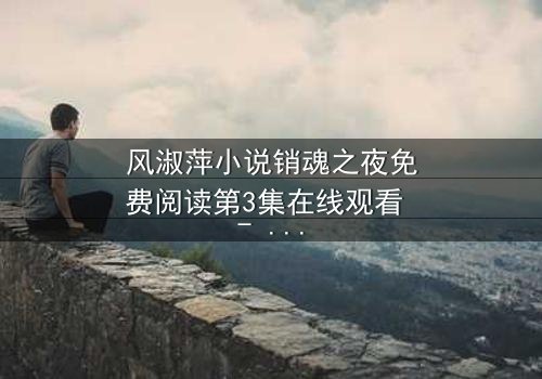 风淑萍小说销魂之夜免费阅读第3集在线观看 - 当欲望与秘密交织,谁能全身而退?