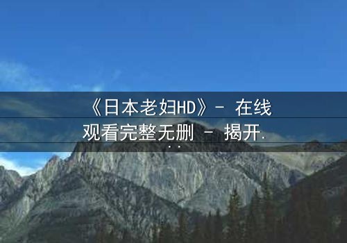 《日本老妇HD》- 在线观看完整无删 - 揭开隐藏的家族秘密