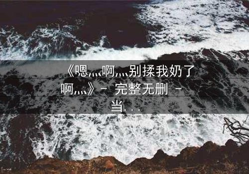 《嗯灬啊灬别揉我奶了啊灬》- 完整无删 - 当禁忌之恋遇上家族阴谋