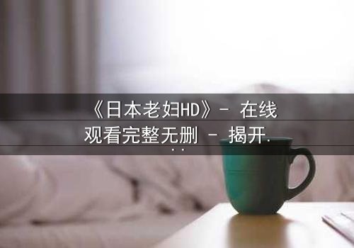 《日本老妇HD》- 在线观看完整无删 - 揭开她隐藏一生的秘密