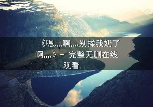 《嗯灬啊灬别揉我奶了啊灬》- 完整无删在线观看 - 一场禁忌之恋的隐秘风暴