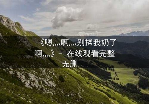 《嗯灬啊灬别揉我奶了啊灬》- 在线观看完整无删 - 当禁忌之恋遇上权力博弈