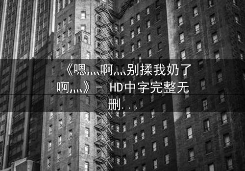 《嗯灬啊灬别揉我奶了啊灬》- HD中字完整无删 - 当禁忌之恋遇上伦理风暴