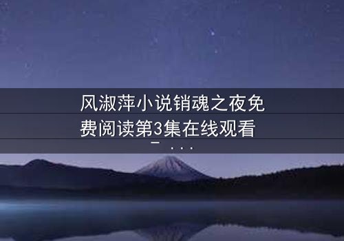 风淑萍小说销魂之夜免费阅读第3集在线观看 - 当欲望与秘密交织,谁能全身而退?