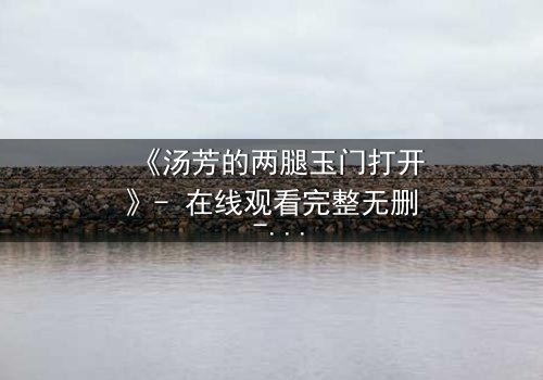 《汤芳的两腿玉门打开》- 在线观看完整无删 - 揭开人性深处的秘密