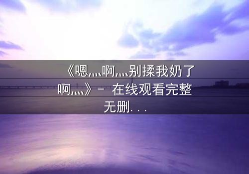 《嗯灬啊灬别揉我奶了啊灬》- 在线观看完整无删 - 当欲望与纯真相撞,谁能全身而退?