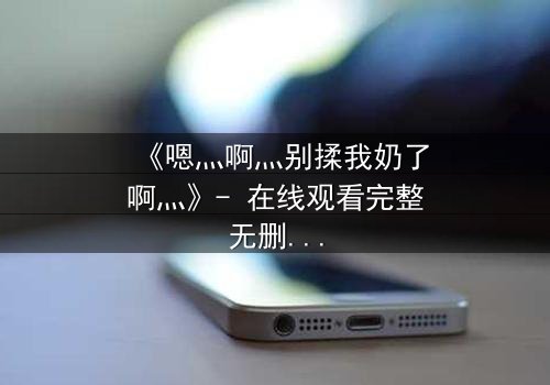 《嗯灬啊灬别揉我奶了啊灬》- 在线观看完整无删 - 当禁忌之恋遇上家族阴谋