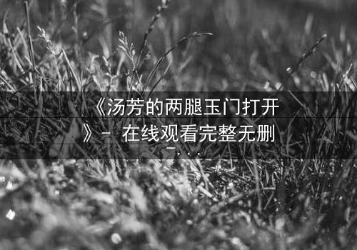 《汤芳的两腿玉门打开》- 在线观看完整无删 - 揭开隐藏的真相