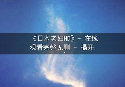 《日本老妇HD》- 在线观看完整无删 - 揭开隐藏的家族秘密